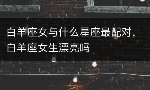 白羊座女与什么星座最配对，白羊座女生漂亮吗