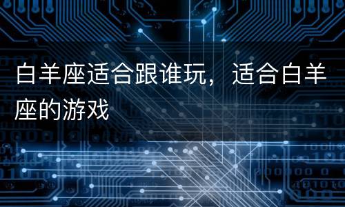 白羊座适合跟谁玩，适合白羊座的游戏