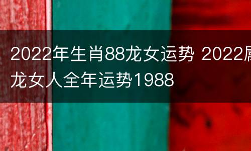 2022年生肖88龙女运势 2022属龙女人全年运势1988