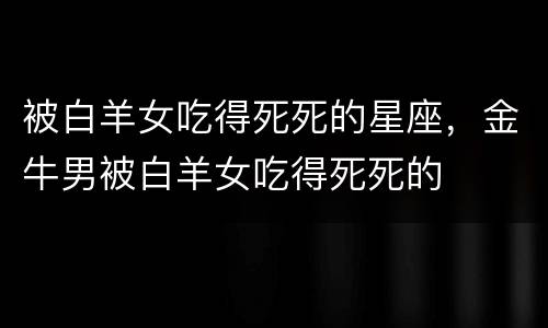 被白羊女吃得死死的星座，金牛男被白羊女吃得死死的