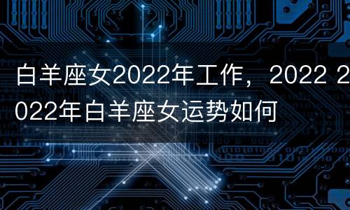 白羊座女2022年工作，2022 2022年白羊座女运势如何