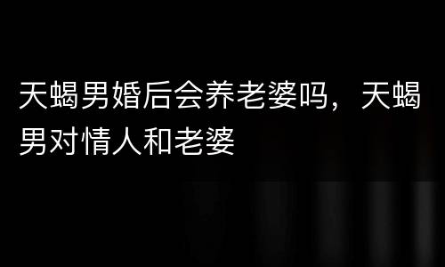 天蝎男婚后会养老婆吗，天蝎男对情人和老婆
