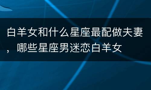 白羊女和什么星座最配做夫妻，哪些星座男迷恋白羊女