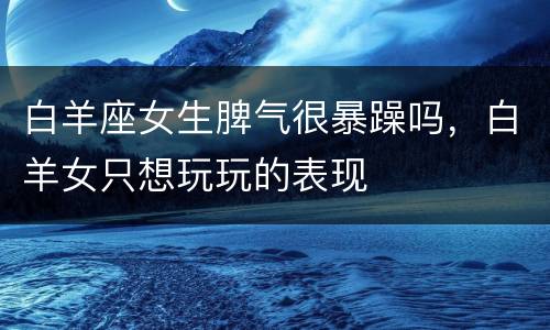 白羊座女生脾气很暴躁吗，白羊女只想玩玩的表现