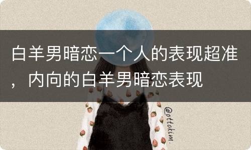 白羊男暗恋一个人的表现超准，内向的白羊男暗恋表现