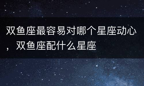 双鱼座最容易对哪个星座动心，双鱼座配什么星座