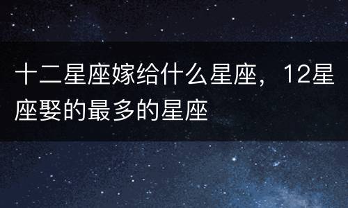 十二星座嫁给什么星座，12星座娶的最多的星座
