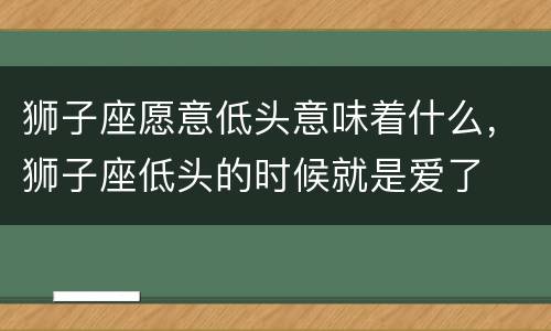狮子座愿意低头意味着什么，狮子座低头的时候就是爱了