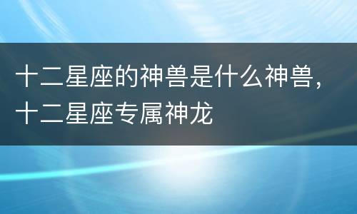 十二星座的神兽是什么神兽，十二星座专属神龙