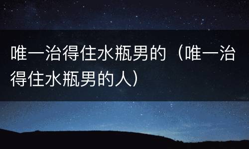 唯一治得住水瓶男的（唯一治得住水瓶男的人）