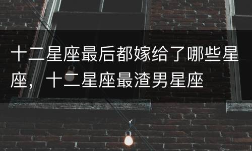 十二星座最后都嫁给了哪些星座，十二星座最渣男星座