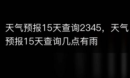 天气预报15天查询2345，天气预报15天查询几点有雨
