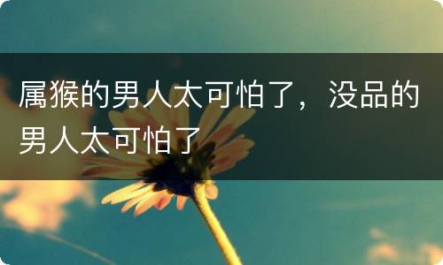 属猴的男人太可怕了，没品的男人太可怕了