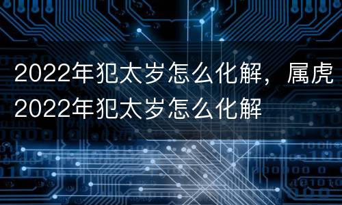 2022年犯太岁怎么化解，属虎2022年犯太岁怎么化解