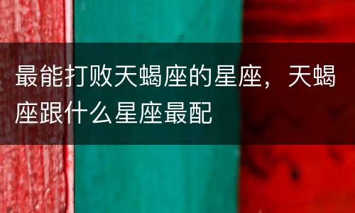 最能打败天蝎座的星座，天蝎座跟什么星座最配