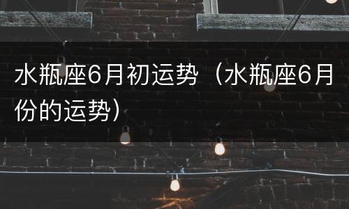 水瓶座6月初运势（水瓶座6月份的运势）