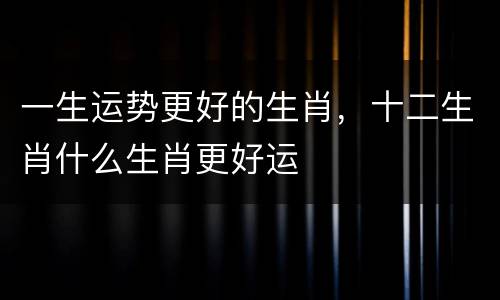 一生运势更好的生肖，十二生肖什么生肖更好运