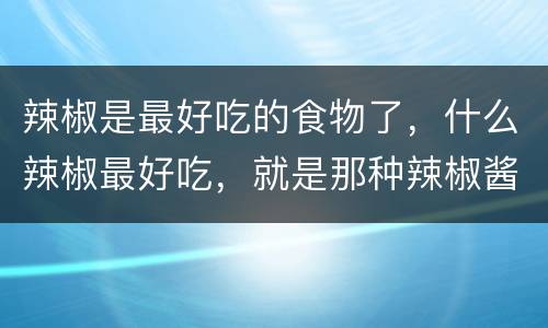辣椒是最好吃的食物了，什么辣椒最好吃，就是那种辣椒酱