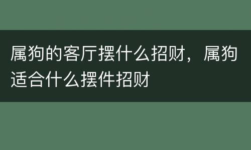 属狗的客厅摆什么招财，属狗适合什么摆件招财