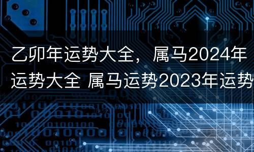 乙卯年运势大全，属马2024年运势大全 属马运势2023年运势