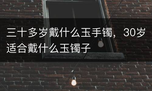 三十多岁戴什么玉手镯，30岁适合戴什么玉镯子