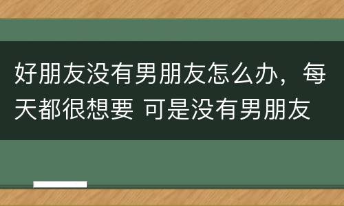 好朋友没有男朋友怎么办，每天都很想要 可是没有男朋友 怎么办才好？