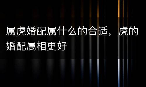 属虎婚配属什么的合适，虎的婚配属相更好
