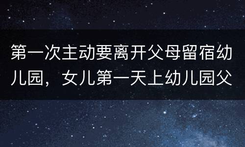 第一次主动要离开父母留宿幼儿园，女儿第一天上幼儿园父亲不舍落泪，父亲为