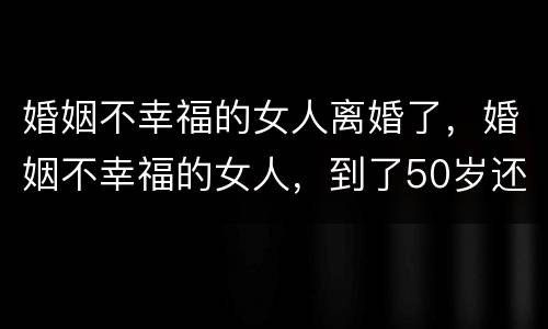 婚姻不幸福的女人离婚了，婚姻不幸福的女人，到了50岁还有离婚的必要吗？