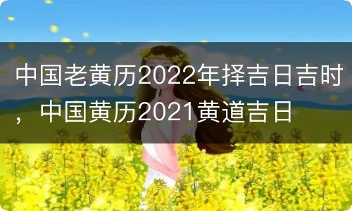 中国老黄历2022年择吉日吉时，中国黄历2021黄道吉日