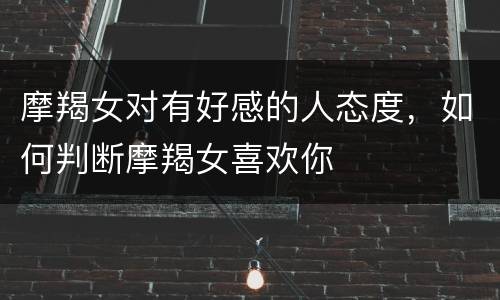 摩羯女对有好感的人态度，如何判断摩羯女喜欢你