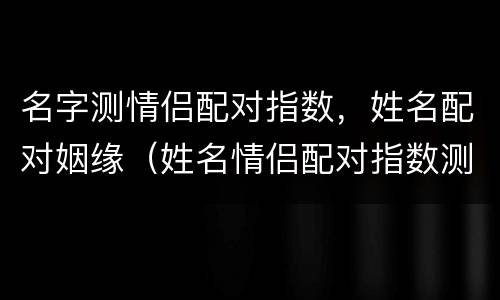 名字测情侣配对指数，姓名配对姻缘（姓名情侣配对指数测试）