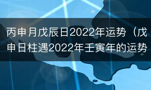 丙申月戊辰日2022年运势（戊申日柱遇2022年壬寅年的运势）