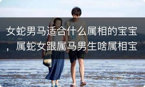 女蛇男马适合什么属相的宝宝，属蛇女跟属马男生啥属相宝宝好，我