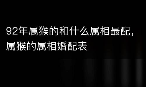 92年属猴的和什么属相最配，属猴的属相婚配表