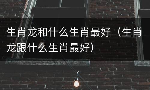 生肖龙和什么生肖最好（生肖龙跟什么生肖最好）