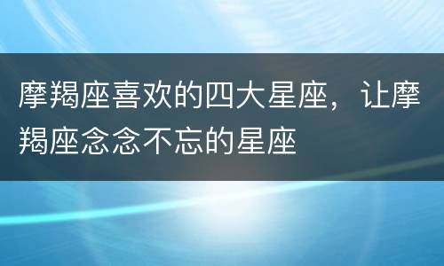 摩羯座喜欢的四大星座，让摩羯座念念不忘的星座