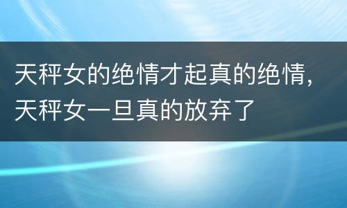天秤女的绝情才起真的绝情，天秤女一旦真的放弃了