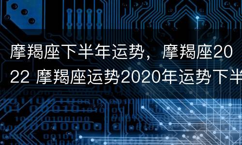 摩羯座下半年运势，摩羯座2022 摩羯座运势2020年运势下半年