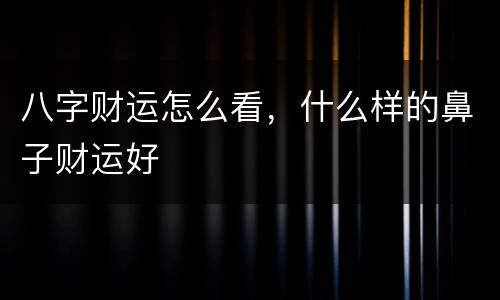 八字财运怎么看，什么样的鼻子财运好