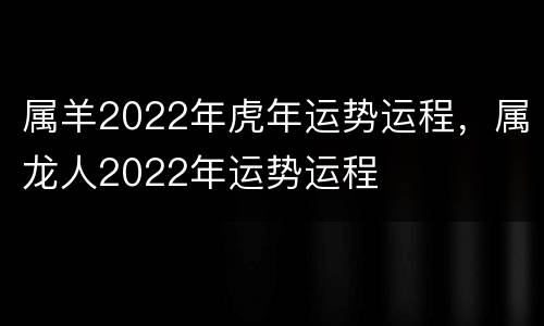 属羊2022年虎年运势运程，属龙人2022年运势运程