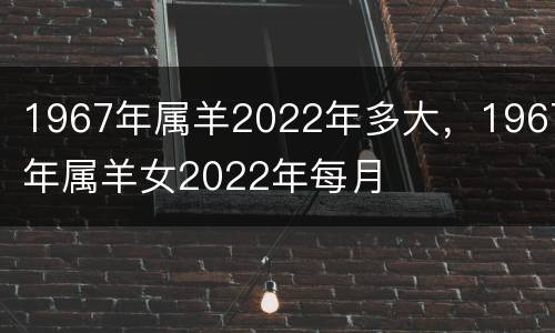 1967年属羊2022年多大，1967年属羊女2022年每月