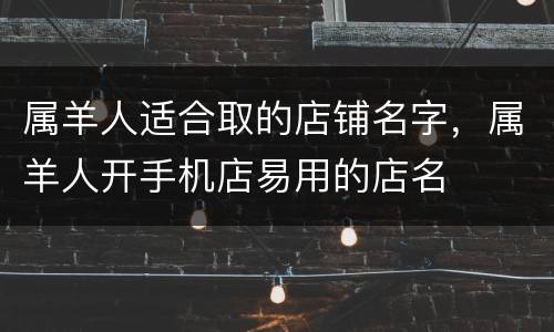属羊人适合取的店铺名字，属羊人开手机店易用的店名