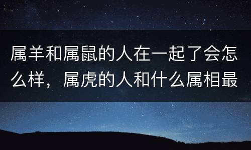 属羊和属鼠的人在一起了会怎么样，属虎的人和什么属相最配
