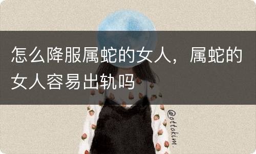 怎么降服属蛇的女人，属蛇的女人容易出轨吗