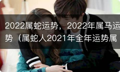 2022属蛇运势，2022年属马运势（属蛇人2021年全年运势属马）