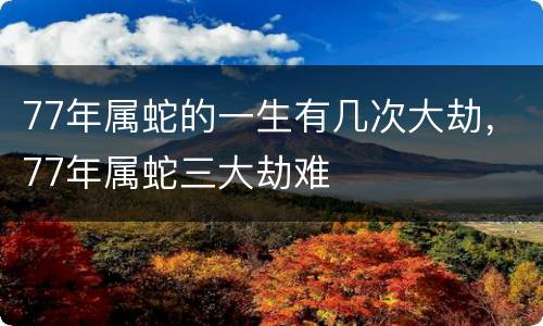 77年属蛇的一生有几次大劫，77年属蛇三大劫难