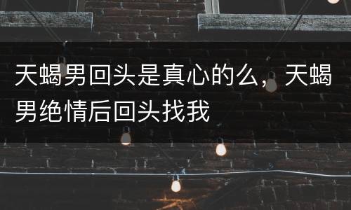 天蝎男回头是真心的么，天蝎男绝情后回头找我
