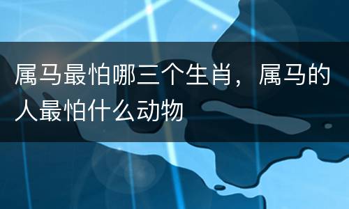 属马最怕哪三个生肖，属马的人最怕什么动物