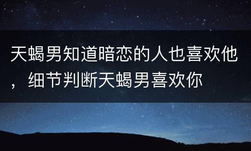 天蝎男知道暗恋的人也喜欢他，细节判断天蝎男喜欢你